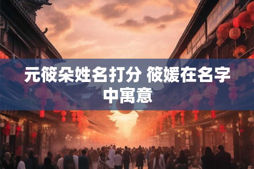 元筱朵姓名打分 筱媛在名字中寓意 元筱朵姓名打分 筱媛在名字中寓意