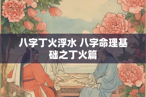八字丁火浮水 八字命理基础之丁火篇