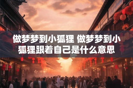 做梦梦到小狐狸 做梦梦到小狐狸跟着自己是什么意思