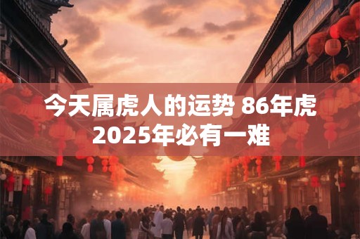 今天属虎人的运势 86年虎2025年必有一难