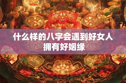 什么样的八字会遇到好女人 拥有好姻缘