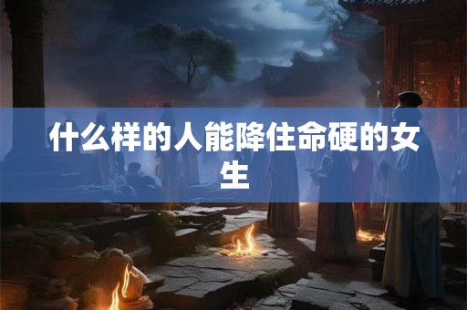 什么样的人能降住命硬的女生