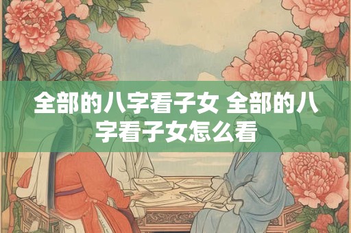 全部的八字看子女 全部的八字看子女怎么看