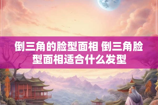 倒三角的脸型面相 倒三角脸型面相适合什么发型