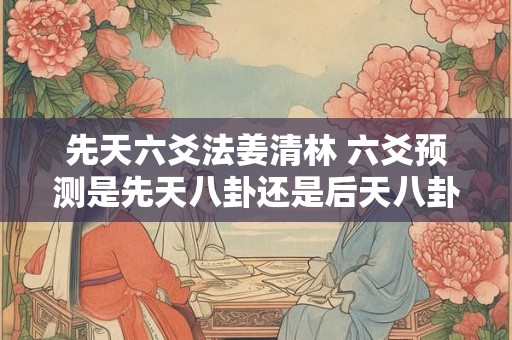 先天六爻法姜清林 六爻预测是先天八卦还是后天八卦