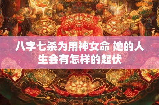八字七杀为用神女命 她的人生会有怎样的起伏