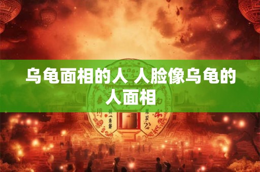 乌龟面相的人 人脸像乌龟的人面相