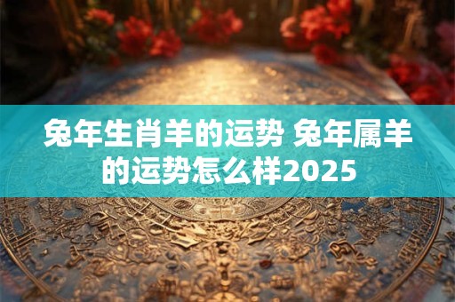 兔年生肖羊的运势 兔年属羊的运势怎么样2025