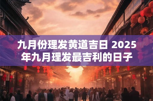 九月份理发黄道吉日 2025年九月理发最吉利的日子