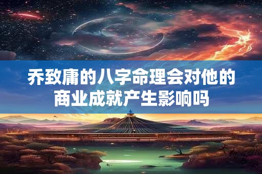 乔致庸的八字命理会对他的商业成就产生影响吗 乔致庸的八字命理会对他的商业成就产生影响吗