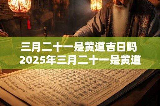 三月二十一是黄道吉日吗 2025年三月二十一是黄道吉日吗