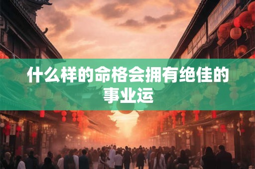 什么样的命格会拥有绝佳的事业运