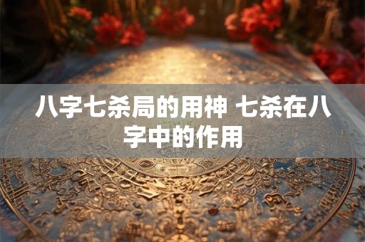 八字七杀局的用神 七杀在八字中的作用