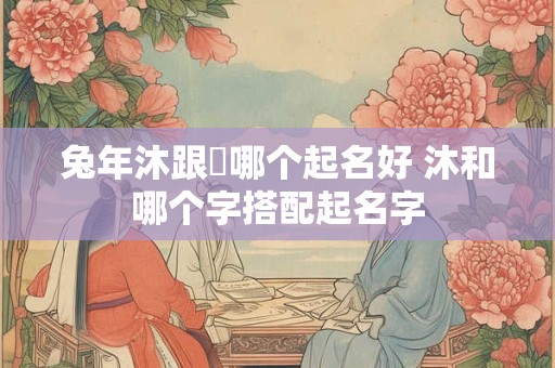 兔年沐跟莯哪个起名好 沐和哪个字搭配起名字