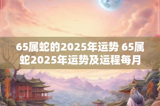 65属蛇的2025年运势 65属蛇2025年运势及运程每月运程