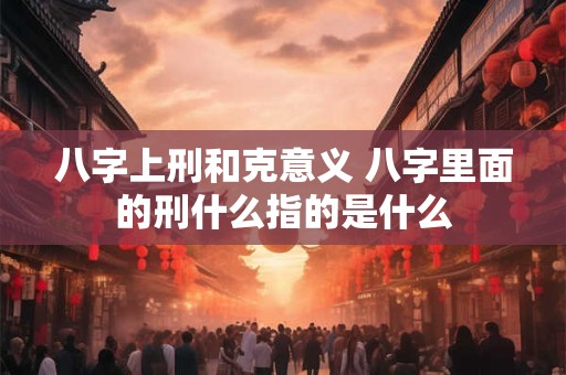 八字上刑和克意义 八字里面的刑什么指的是什么