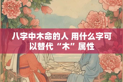 八字中木命的人 用什么字可以替代“木”属性