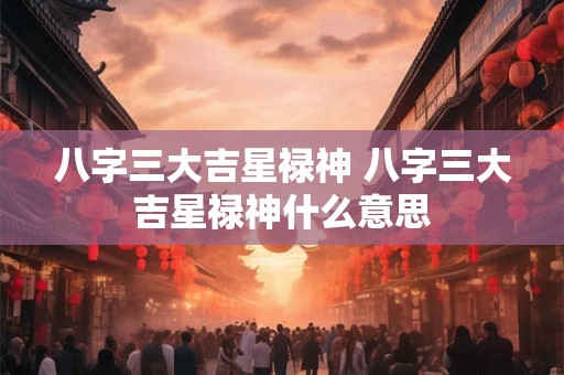 八字三大吉星禄神 八字三大吉星禄神什么意思