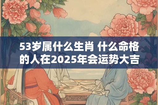 53岁属什么生肖 什么命格的人在2025年会运势大吉