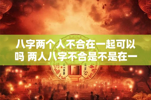 八字两个人不合在一起可以吗 两人八字不合是不是在一起也会事事不顺