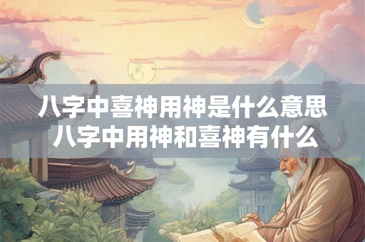 八字中喜神用神是什么意思 八字中用神和喜神有什么区别