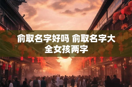 俞取名字好吗 俞取名字大全女孩两字