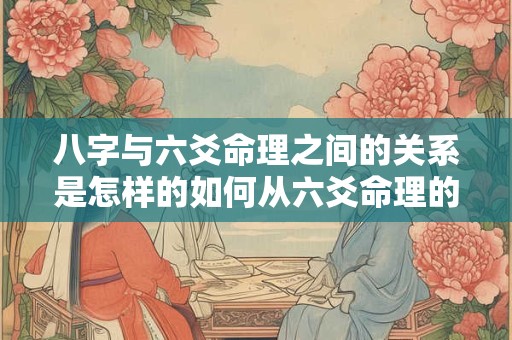 八字与六爻命理之间的关系是怎样的如何从六爻命理的角度看八字