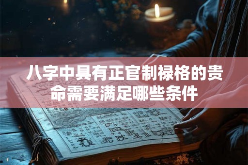 八字中具有正官制禄格的贵命需要满足哪些条件 八字中具有正官制禄格的贵命需要满足哪些条件