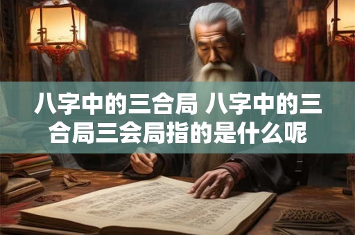 八字中的三合局 八字中的三合局三会局指的是什么呢