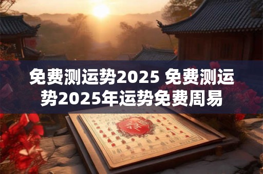 免费测运势2025 免费测运势2025年运势免费周易