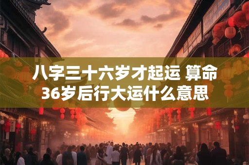 八字三十六岁才起运 算命36岁后行大运什么意思
