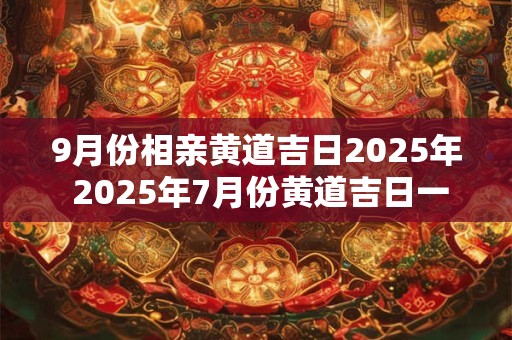 9月份相亲黄道吉日2025年 2025年7月份黄道吉日一览表 9月份相亲黄道吉日2025年 2025年7月份黄道吉日一览表