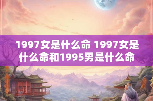 1997女是什么命 1997女是什么命和1995男是什么命婚姻如何