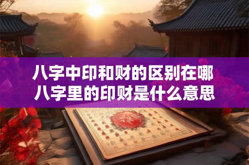 八字中印和财的区别在哪 八字里的印财是什么意思