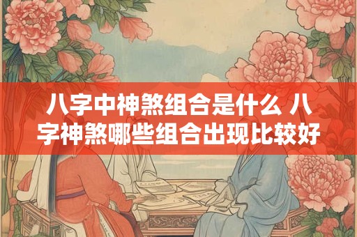 八字中神煞组合是什么 八字神煞哪些组合出现比较好 八字中神煞组合是什么 八字神煞哪些组合出现比较好