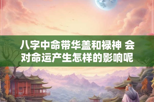 八字中命带华盖和禄神 会对命运产生怎样的影响呢