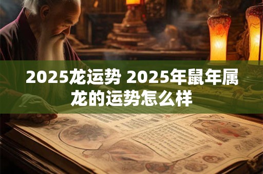 2025龙运势 2025年鼠年属龙的运势怎么样