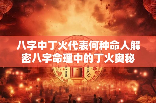 八字中丁火代表何种命人解密八字命理中的丁火奥秘