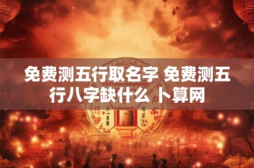 免费测五行取名字 免费测五行八字缺什么 卜算网