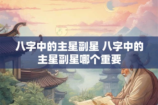 八字中的主星副星 八字中的主星副星哪个重要