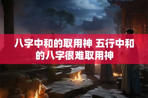 八字中和的取用神 五行中和的八字很难取用神