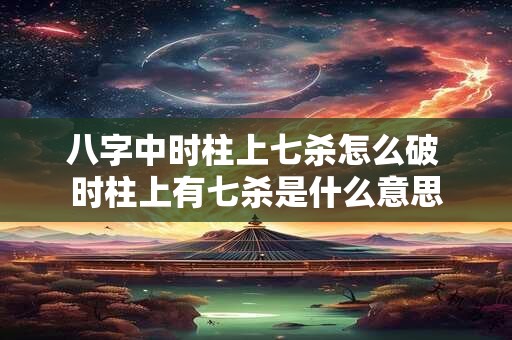 八字中时柱上七杀怎么破 时柱上有七杀是什么意思