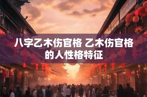 八字乙木伤官格 乙木伤官格的人性格特征