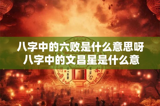 八字中的六败是什么意思呀 八字中的文昌星是什么意思
