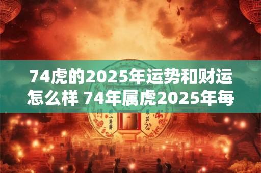74虎的2025年运势和财运怎么样 74年属虎2025年每月运势及运程开运网