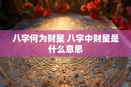 八字何为财星 八字中财星是什么意思 八字何为财星 八字中财星是什么意思