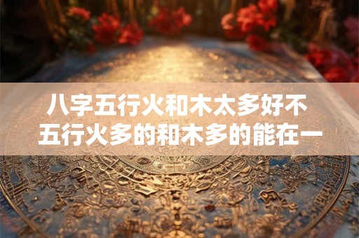 八字五行火和木太多好不 五行火多的和木多的能在一起吗