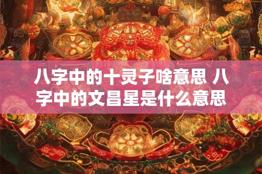 八字中的十灵子啥意思 八字中的文昌星是什么意思