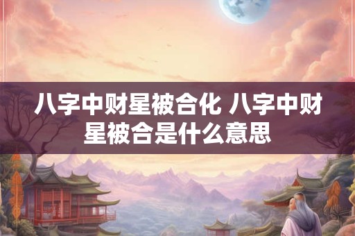 八字中财星被合化 八字中财星被合是什么意思