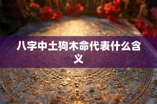 八字中土狗木命代表什么含义 八字中土狗木命代表什么含义